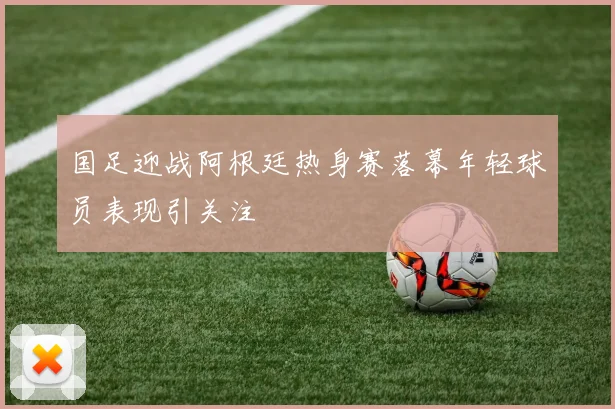国足迎战阿根廷热身赛落幕年轻球员表现引关注