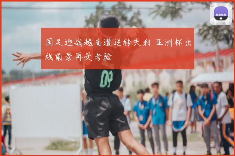 国足迎战越南遭逆转失利 亚洲杯出线前景再受考验
