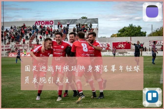 国足迎战阿根廷热身赛落幕年轻球员表现引关注