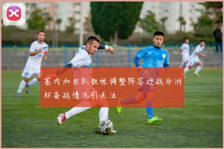 塞内加尔队教练调整阵容迎战非洲杯备战情况引关注