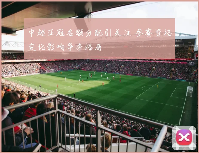 中超亚冠名额分配引关注 参赛资格变化影响争夺格局
