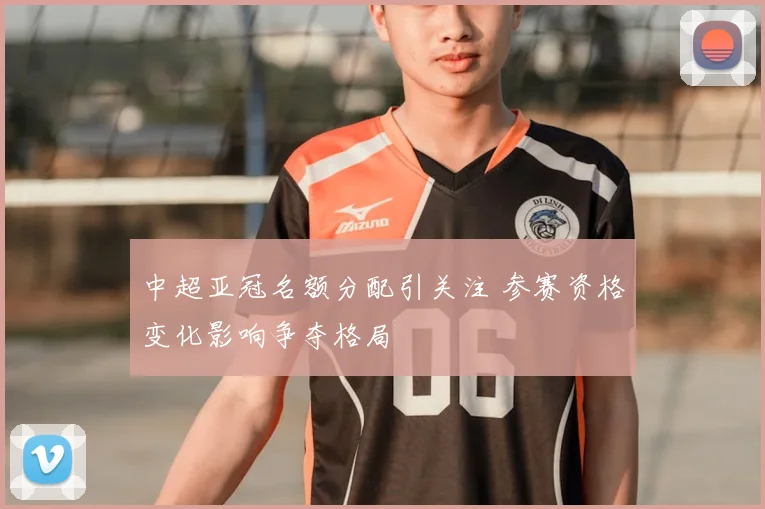 中超亚冠名额分配引关注 参赛资格变化影响争夺格局